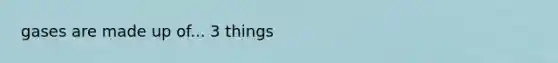 gases are made up of... 3 things