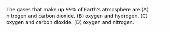 The gases that make up 99% of <a href='https://www.questionai.com/knowledge/kRonPjS5DU-earths-atmosphere' class='anchor-knowledge'>earth's atmosphere</a> are (A) nitrogen and carbon dioxide. (B) oxygen and hydrogen. (C) oxygen and carbon dioxide. (D) oxygen and nitrogen.