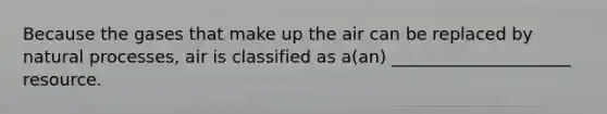 Because the gases that make up the air can be replaced by natural processes, air is classified as a(an) _____________________ resource.