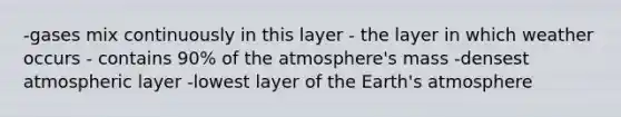 -gases mix continuously in this layer - the layer in which weather occurs - contains 90% of the atmosphere's mass -densest atmospheric layer -lowest layer of the <a href='https://www.questionai.com/knowledge/kRonPjS5DU-earths-atmosphere' class='anchor-knowledge'>earth's atmosphere</a>