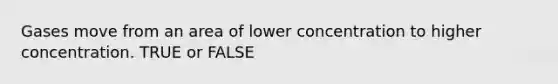 Gases move from an area of lower concentration to higher concentration. TRUE or FALSE