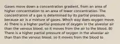 Gases move down a concentration gradient, from an area of higher concentration to an area of lower concentration. The concentration of a gas is determined by its partial pressure, because air is a mixture of gases. Which way does oxygen move. A) There is a higher partial pressure of oxygen in the alveolar air than the venous blood, so it moves from the air to the blood. B) There is a higher partial pressure of oxygen in the alveolar air than than the venous blood, so it moves from the blood to