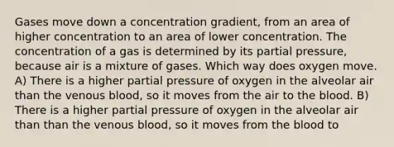 Gases move down a concentration gradient, from an area of higher concentration to an area of lower concentration. The concentration of a gas is determined by its partial pressure, because air is a mixture of gases. Which way does oxygen move. A) There is a higher partial pressure of oxygen in the alveolar air than the venous blood, so it moves from the air to the blood. B) There is a higher partial pressure of oxygen in the alveolar air than than the venous blood, so it moves from the blood to