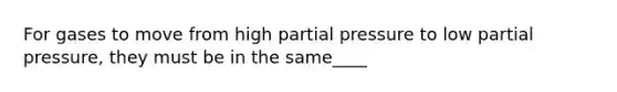 For gases to move from high partial pressure to low partial pressure, they must be in the same____