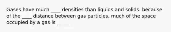 Gases have much ____ densities than liquids and solids. because of the ____ distance between gas particles, much of the space occupied by a gas is _____