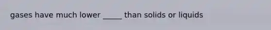 gases have much lower _____ than solids or liquids
