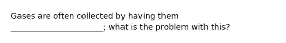 Gases are often collected by having them _______________________; what is the problem with this?