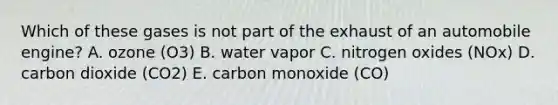 Which of these gases is not part of the exhaust of an automobile engine? A. ozone (O3) B. water vapor C. nitrogen oxides (NOx) D. carbon dioxide (CO2) E. carbon monoxide (CO)