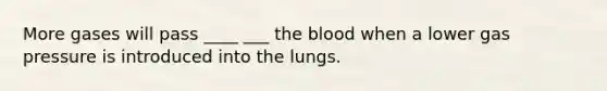 More gases will pass ____ ___ the blood when a lower gas pressure is introduced into the lungs.