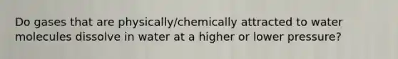 Do gases that are physically/chemically attracted to water molecules dissolve in water at a higher or lower pressure?