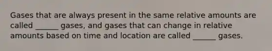 Gases that are always present in the same relative amounts are called ______ gases, and gases that can change in relative amounts based on time and location are called ______ gases.