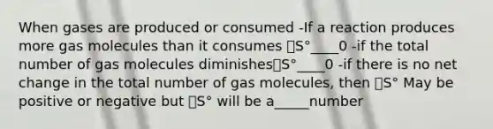 When gases are produced or consumed -If a reaction produces more gas molecules than it consumes 🔼S°____0 -if the total number of gas molecules diminishes🔼S°____0 -if there is no net change in the total number of gas molecules, then 🔼S° May be positive or negative but 🔼S° will be a_____number