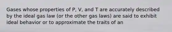 Gases whose properties of P, V, and T are accurately described by the ideal gas law (or the other gas laws) are said to exhibit ideal behavior or to approximate the traits of an