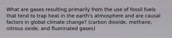 What are gases resulting primarily from the use of fossil fuels that tend to trap heat in the earth's atmosphere and are causal factors in global climate change? (carbon dioxide, methane, nitrous oxide, and fluorinated gases)