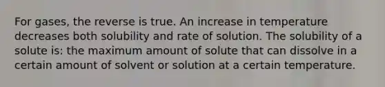 For gases, the reverse is true. An increase in temperature decreases both solubility and rate of solution. The solubility of a solute is: the maximum amount of solute that can dissolve in a certain amount of solvent or solution at a certain temperature.