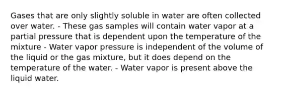 Gases that are only slightly soluble in water are often collected over water. - These gas samples will contain water vapor at a partial pressure that is dependent upon the temperature of the mixture - Water vapor pressure is independent of the volume of the liquid or the gas mixture, but it does depend on the temperature of the water. - Water vapor is present above the liquid water.