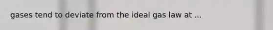gases tend to deviate from the ideal gas law at ...