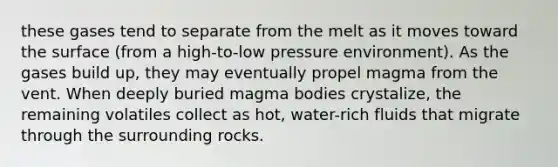 these gases tend to separate from the melt as it moves toward the surface (from a high-to-low pressure environment). As the gases build up, they may eventually propel magma from the vent. When deeply buried magma bodies crystalize, the remaining volatiles collect as hot, water-rich fluids that migrate through the surrounding rocks.