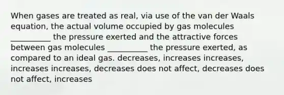 When gases are treated as real, via use of the van der Waals equation, the actual volume occupied by gas molecules __________ the pressure exerted and the attractive forces between gas molecules __________ the pressure exerted, as compared to an ideal gas. decreases, increases increases, increases increases, decreases does not affect, decreases does not affect, increases