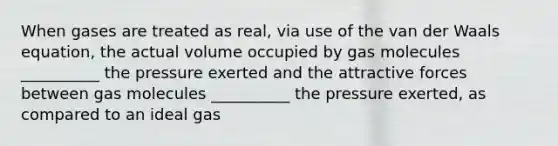 When gases are treated as real, via use of the van der Waals equation, the actual volume occupied by gas molecules __________ the pressure exerted and the attractive forces between gas molecules __________ the pressure exerted, as compared to an ideal gas