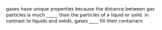 gases have unique properties because the distance between gas particles is much _____ than the particles of a liquid or solid. in contrast to liquids and solids, gases ____ fill their containers