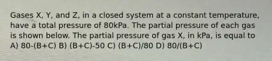 Gases X, Y, and Z, in a closed system at a constant temperature, have a total pressure of 80kPa. The partial pressure of each gas is shown below. The partial pressure of gas X, in kPa, is equal to A) 80-(B+C) B) (B+C)-50 C) (B+C)/80 D) 80/(B+C)