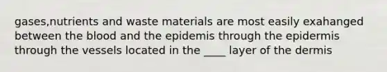 gases,nutrients and waste materials are most easily exahanged between the blood and the epidemis through the epidermis through the vessels located in the ____ layer of the dermis