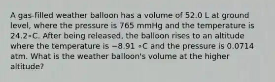 A gas‑filled weather balloon has a volume of 52.0 L at ground level, where the pressure is 765 mmHg and the temperature is 24.2∘C. After being released, the balloon rises to an altitude where the temperature is −8.91 ∘C and the pressure is 0.0714 atm. What is the weather balloon's volume at the higher altitude?