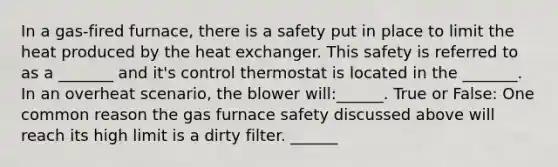 In a gas-fired furnace, there is a safety put in place to limit the heat produced by the heat exchanger. This safety is referred to as a _______ and it's control thermostat is located in the _______. In an overheat scenario, the blower will:______. True or False: One common reason the gas furnace safety discussed above will reach its high limit is a dirty filter. ______