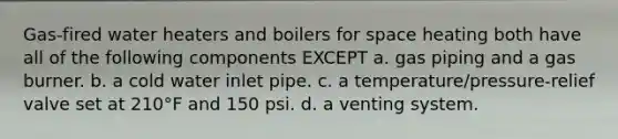 Gas-fired water heaters and boilers for space heating both have all of the following components EXCEPT a. gas piping and a gas burner. b. a cold water inlet pipe. c. a temperature/pressure-relief valve set at 210°F and 150 psi. d. a venting system.