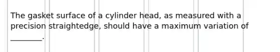 The gasket surface of a cylinder head, as measured with a precision straightedge, should have a maximum variation of ________.