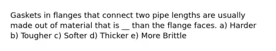 Gaskets in flanges that connect two pipe lengths are usually made out of material that is __ than the flange faces. a) Harder b) Tougher c) Softer d) Thicker e) More Brittle