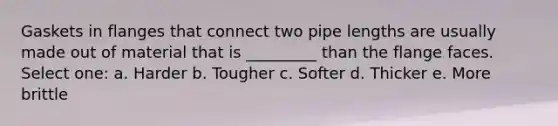 Gaskets in flanges that connect two pipe lengths are usually made out of material that is _________ than the flange faces. Select one: a. Harder b. Tougher c. Softer d. Thicker e. More brittle