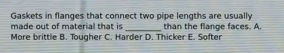 Gaskets in flanges that connect two pipe lengths are usually made out of material that is _________ than the flange faces. A. More brittle B. Tougher C. Harder D. Thicker E. Softer