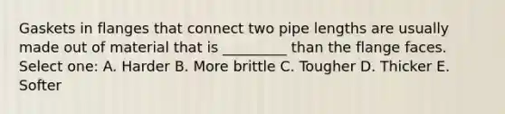 Gaskets in flanges that connect two pipe lengths are usually made out of material that is _________ than the flange faces. Select one: A. Harder B. More brittle C. Tougher D. Thicker E. Softer