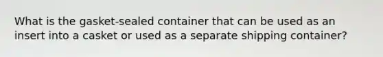 What is the gasket-sealed container that can be used as an insert into a casket or used as a separate shipping container?