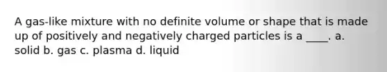 A gas-like mixture with no definite volume or shape that is made up of positively and negatively charged particles is a ____. a. solid b. gas c. plasma d. liquid