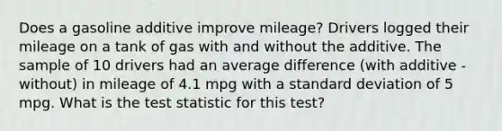 Does a gasoline additive improve mileage? Drivers logged their mileage on a tank of gas with and without the additive. The sample of 10 drivers had an average difference (with additive - without) in mileage of 4.1 mpg with a standard deviation of 5 mpg. What is the test statistic for this test?