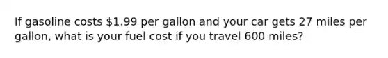 If gasoline costs 1.99 per gallon and your car gets 27 miles per gallon, what is your fuel cost if you travel 600 miles?