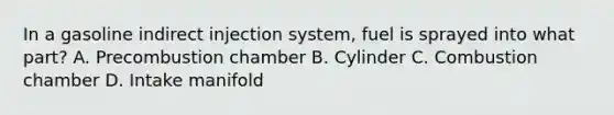 In a gasoline indirect injection system, fuel is sprayed into what part? A. Precombustion chamber B. Cylinder C. Combustion chamber D. Intake manifold