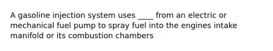 A gasoline injection system uses ____ from an electric or mechanical fuel pump to spray fuel into the engines intake manifold or its combustion chambers