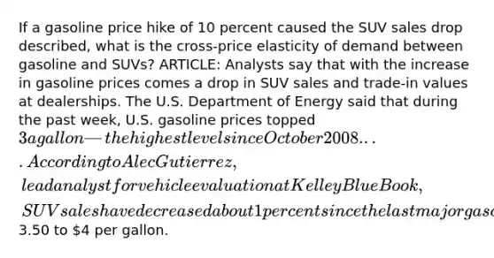 If a gasoline price hike of 10 percent caused the SUV sales drop described, what is the cross-price elasticity of demand between gasoline and SUVs? ARTICLE: Analysts say that with the increase in gasoline prices comes a drop in SUV sales and trade-in values at dealerships. The U.S. Department of Energy said that during the past week, U.S. gasoline prices topped 3 a gallon—the highest level since October 2008. . . . According to Alec Gutierrez, lead analyst for vehicle evaluation at Kelley Blue Book, SUV sales have decreased about 1 percent since the last major gasoline price hike in spring 2008. He doesn't believe that SUV sales will decrease significantly unless prices reach3.50 to 4 per gallon.