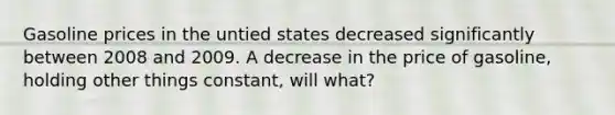 Gasoline prices in the untied states decreased significantly between 2008 and 2009. A decrease in the price of gasoline, holding other things constant, will what?