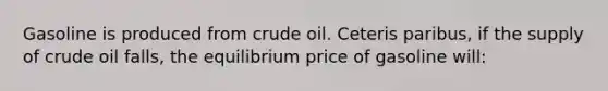 Gasoline is produced from crude oil. Ceteris paribus, if the supply of crude oil falls, the equilibrium price of gasoline will: