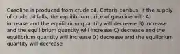 Gasoline is produced from crude oil. Ceteris paribus, if the supply of crude oil falls, the equilibrium price of gasoline will: A) increase and the equilibrium quantity will decrease B) increase and the equilibrium quantity will increase C) decrease and the equilibrium quantity will increase D) decrease and the equilbrium quantity will decrease