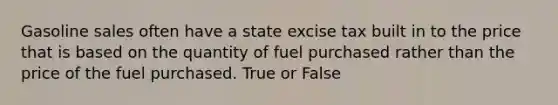 Gasoline sales often have a state excise tax built in to the price that is based on the quantity of fuel purchased rather than the price of the fuel purchased. True or False