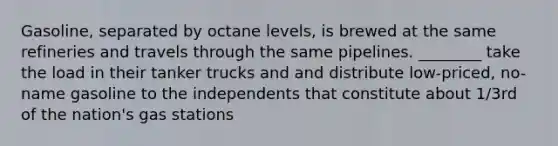 Gasoline, separated by octane levels, is brewed at the same refineries and travels through the same pipelines. ________ take the load in their tanker trucks and and distribute low-priced, no-name gasoline to the independents that constitute about 1/3rd of the nation's gas stations