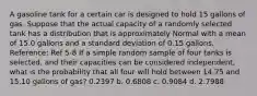 A gasoline tank for a certain car is designed to hold 15 gallons of gas. Suppose that the actual capacity of a randomly selected tank has a distribution that is approximately Normal with a mean of 15.0 gallons and a standard deviation of 0.15 gallons. Reference: Ref 5-8 If a simple random sample of four tanks is selected, and their capacities can be considered independent, what is the probability that all four will hold between 14.75 and 15.10 gallons of gas? 0.2397 b. 0.6808 c. 0.9084 d. 2.7988