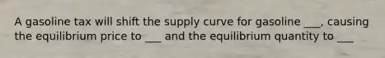 A gasoline tax will shift the supply curve for gasoline ___, causing the equilibrium price to ___ and the equilibrium quantity to ___