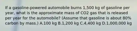 If a gasoline-powered automobile burns 1,500 kg of gasoline per year, what is the approximate mass of CO2 gas that is released per year for the automobile? (Assume that gasoline is about 80% carbon by mass.) A.100 kg B.1,200 kg C.4,400 kg D.1,000,000 kg